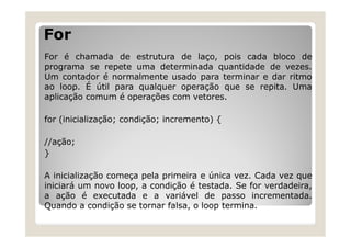 For
For é chamada de estrutura de laço, pois cada bloco de
programa se repete uma determinada quantidade de vezes.
Um contador é normalmente usado para terminar e dar ritmo
ao loop. É útil para qualquer operação que se repita. Uma
aplicação comum é operações com vetores.
for (inicialização; condição; incremento) {
//ação;
}
A inicialização começa pela primeira e única vez. Cada vez que
iniciará um novo loop, a condição é testada. Se for verdadeira,
a ação é executada e a variável de passo incrementada.
Quando a condição se tornar falsa, o loop termina.
 