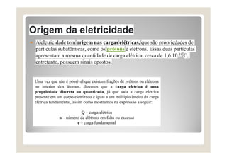 Origem da eletricidade
 A eletricidade tem origem nas cargas elétricas, que são propriedades de
partículas subatômicas, como os prótons e elétrons. Essas duas partículas
apresentam a mesma quantidade de carga elétrica, cerca de 1,6.10-19 C,
entretanto, possuem sinais opostos.
Uma vez que não é possível que existam frações de prótons ou elétrons
no interior dos átomos, dizemos que a carga elétrica é uma
propriedade discreta ou quantizada, já que toda a carga elétrica
presente em um corpo eletrizado é igual a um múltiplo inteiro da carga
elétrica fundamental, assim como mostramos na expressão a seguir:
Q – carga elétrica
n – número de elétrons em falta ou excesso
e – carga fundamental
 