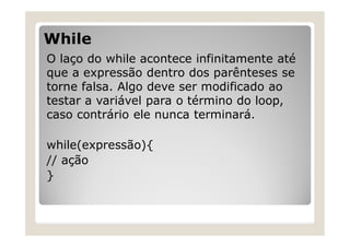 While
O laço do while acontece infinitamente até
que a expressão dentro dos parênteses se
torne falsa. Algo deve ser modificado ao
testar a variável para o término do loop,
caso contrário ele nunca terminará.
while(expressão){
// ação
}
 
