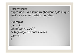 Parâmetros:
expressão - A estrutura (booleana)de C que
verifica se é verdadeiro ou falso.
Exemplo:
var = 0;
while(var < 200){
// faça algo duzentas vezes
var++;
}
 