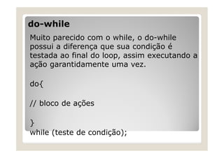 do-while
Muito parecido com o while, o do-while
possui a diferença que sua condição é
testada ao final do loop, assim executando a
ação garantidamente uma vez.
do{
// bloco de ações
}
while (teste de condição);
 