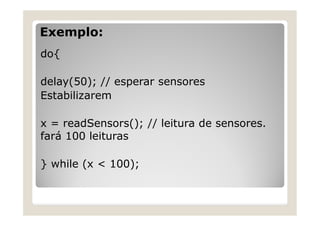 Exemplo:
do{
delay(50); // esperar sensores
Estabilizarem
x = readSensors(); // leitura de sensores.
fará 100 leituras
} while (x < 100);
 