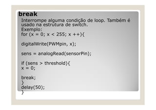 break
Interrompe alguma condição de loop. Também é
usado na estrutura de switch.
Exemplo:
for (x = 0; x < 255; x ++){
digitalWrite(PWMpin, x);
sens = analogRead(sensorPin);
if (sens > threshold){
x = 0;
break;
}
delay(50);
}
 
