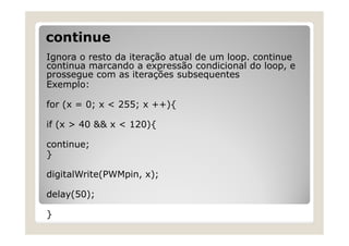 continue
Ignora o resto da iteração atual de um loop. continue
continua marcando a expressão condicional do loop, e
prossegue com as iterações subsequentes
Exemplo:
for (x = 0; x < 255; x ++){
if (x > 40 && x < 120){
continue;
}
digitalWrite(PWMpin, x);
delay(50);
}
 