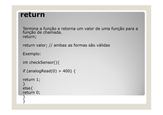 return
Termina a função e retorna um valor de uma função para a
função de chamada.
return;
return valor; // ambas as formas são válidas
Exemplo:
int checkSensor(){
if (analogRead(0) > 400) {
return 1;
}
else{
return 0;
}
}
 