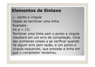 Elementos de Sintaxe
; - ponto e vírgula
Usado ao terminar uma linha
Exemplo:
int a = 13;
Terminar uma linha sem o ponto e vírgula
resultará em um erro de compilação. Uma
das primeiras coisas a se verificar quando
há algum erro sem razão, é um ponto e
vírgula esquecido, que precede a linha em
que o compilador reclamou.
 