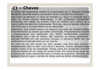 {} – Chaves
As chaves são largamente usadas na programação em C. Possuem diversas
aplicações, descritas abaixo, que podem causar confusão em iniciantes.
Toda chave de abertura ({) deve ser fechada (}). Essa é a condição que se
refere às chaves estarem balanceadas. A IDE (Integrated Development
Enviroment, em inglês) do Arduino inclui um artifício que confere se as
chaves estão devidamente balanceadas. Para isso, deve-se apenas selecionar
uma chave que a correspondente irá ser destacada.
Atualmente, esse artifício possui um pequeno bug onde ele também destaca
(incorretamente) as chaves que estão comentadas. Programadores iniciantes
e programadores que habituados com BASIC normalmente encontram
dificuldades com o uso de chaves. Não obstante, as chaves substituem a
instrução RETURN em uma subrotina (função), a estrutura ENDIF por uma
condicional e a instrução Next por um loop for.
Por conta do uso das chaves ser bem variado, uma dica para praticar é
imediatamente após se abrir uma chave é fechá-la. Chaves desbalanceadas
causam muitos erros de compilação. Muitas vezes fica complicado encontrar
o erro de sintaxe em um código de muitas linhas. Por conta de seu largo uso,
as chaves são muito importantes para a sintaxe do programa. Movendo uma
ou duas linhas de lugar, o sentido do código pode-se alterar drasticamente.
 