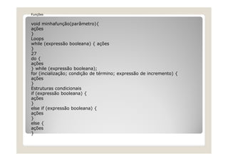 Funções
void minhafunção(parâmetro){
ações
}
Loops
while (expressão booleana) { ações
}
27
do {
ações
} while (expressão booleana);
for (incialização; condição de término; expressão de incremento) {
ações
}
Estruturas condicionais
if (expressão booleana) {
ações
}
else if (expressão booleana) {
ações
}
else {
ações
}
 