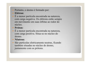  Portanto, o átomo é formado por:
 Elétron:
 É a menor partícula encontrada na natureza,
com carga negativa. Os elétrons estão sempre
em movimento em suas órbitas ao redor do
núcleo.
 Próton:
 É a menor partícula encontrada na natureza,
com carga positiva. Situa-se no núcleo do
átomo.
 Nêutron:
 São partículas eletricamente neutras, ficando
também situadas no núcleo do átomo,
juntamente com os prótons.
 