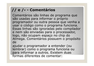 // e / - Comentários
Comentários são linhas de programa que
são usadas para informar o próprio
programador ou outra pessoa que venha a
usar o código como o programa funciona.
Essas linhas são ignoradas pelo compilador
e nem são enviadas para o processador,
logo, não ocupam espaço no chip do
Atmega. Comentários possuem o propósito
de
ajudar o programador a entender (ou
lembrar) como o programa funciona ou
para informar a outros. Existem duas
formas diferentes de comentar:
 