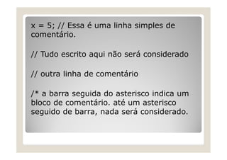 x = 5; // Essa é uma linha simples de
comentário.
// Tudo escrito aqui não será considerado
// outra linha de comentário
/* a barra seguida do asterisco indica um
bloco de comentário. até um asterisco
seguido de barra, nada será considerado.
 