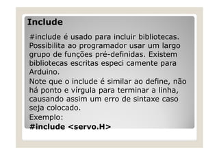 Include
#include é usado para incluir bibliotecas.
Possibilita ao programador usar um largo
grupo de funções pré-definidas. Existem
bibliotecas escritas especi camente para
Arduino.
Note que o include é similar ao define, não
há ponto e vírgula para terminar a linha,
causando assim um erro de sintaxe caso
seja colocado.
Exemplo:
#include <servo.H>
 