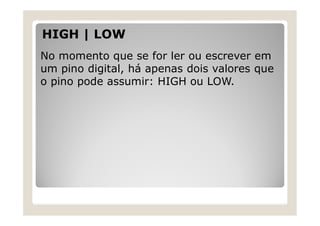 HIGH | LOW
No momento que se for ler ou escrever em
um pino digital, há apenas dois valores que
o pino pode assumir: HIGH ou LOW.
 