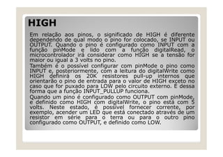 HIGH
Em relação aos pinos, o significado de HIGH é diferente
dependendo de qual modo o pino for colocado, se INPUT ou
OUTPUT. Quando o pino é configurado como INPUT com a
função pinMode e lido com a função digitalRead, o
microcontrolador irá considerar como HIGH se a tensão for
maior ou igual a 3 volts no pino.
Também é o possível configurar com pinMode o pino como
INPUT e, posteriormente, com a leitura do digitalWrite como
HIGH definirá os 20K resistores pull-up internos que
orientarão o pino de entrada para o valor de HIGH exceto no
caso que for puxado para LOW pelo circuito externo. É dessa
forma que a função INPUT_PULLUP funciona.
Quando um pino é configurado como OUTPUT com pinMode,
e definido como HIGH com digitalWrite, o pino está com 5
volts. Neste estado, é possível fornecer corrente, por
exemplo, acender um LED que está conectado através de um
resistor em série para o terra ou para o outro pino
configurado como OUTPUT, e definido como LOW.
 