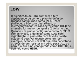 LOW
O significado de LOW também difere
dependendo de como o pino foi definido.
Quando configurado como INPUT com
pinMode, e lido com digitalRead, o
microcontrolador irá considerar como HIGH se
a tensão for menor ou igual a 2 volts no pino.
Quando um pino é configurado como OUTPUT
com pinMode, e definido como LOW com
digitalWrite, o pino está com 0 volts. Neste
estado, é possível reduzir corrente, por
exemplo, acender um LED que está conectado
através de um resistor em série para Vcc, ou
para o outro pino configurado como OUTPUT, e
definido como HIGH.
 