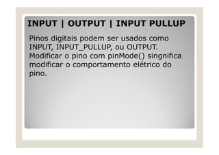 INPUT | OUTPUT | INPUT PULLUP
Pinos digitais podem ser usados como
INPUT, INPUT_PULLUP, ou OUTPUT.
Modificar o pino com pinMode() singnifica
modificar o comportamento elétrico do
pino.
 