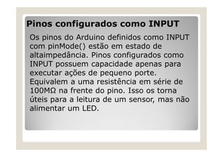 Pinos configurados como INPUT
Os pinos do Arduino definidos como INPUT
com pinMode() estão em estado de
altaimpedância. Pinos configurados como
INPUT possuem capacidade apenas para
executar ações de pequeno porte.
Equivalem a uma resistência em série de
100MΩ na frente do pino. Isso os torna
úteis para a leitura de um sensor, mas não
alimentar um LED.
 