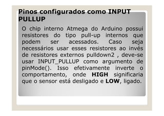 Pinos configurados como INPUT
PULLUP
O chip interno Atmega do Arduino possui
resistores do tipo pull-up internos que
podem ser acessados. Caso seja
necessários usar esses resistores ao invés
de resistores externos pulldown2 , deve-se
usar INPUT_PULLUP como argumento de
pinMode(). Isso efetivamente inverte o
comportamento, onde HIGH significaria
que o sensor está desligado e LOW, ligado.
 
