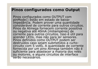 Pinos configurados como Output
Pinos configurados como OUTPUT com
pinMode() estão em estado de baixa-
impedância. Podem prover uma quantidade
considerável de corrente para outros circuitos.
Pinos da Atmega fornecem corrente possitiva
ou negativa até 40mA (miliampères) de
corrente para outros circuitos. Isso é útil para
acender LEDs, mas não para ler sensores.
Pinos definidos como OUTPUT podem ser
destruídos caso sejam submetidos a curto-
circuito com 5 volts. A quantidade de corrente
fornecida por um pino Atmega também não é
suficiente para abastecer a maioria dos relés
ou motores, e alguns circuitos de interface
serão necessários.
 
