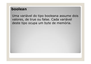 boolean
Uma variável do tipo booleana assume dois
valores, de true ou false. Cada variável
deste tipo ocupa um byte de memória.
 