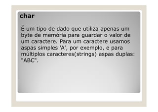 char
É um tipo de dado que utiliza apenas um
byte de memória para guardar o valor de
um caractere. Para um caractere usamos
aspas simples 'A', por exemplo, e para
múltiplos caracteres(strings) aspas duplas:
"ABC".
 