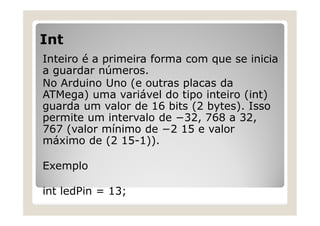 Int
Inteiro é a primeira forma com que se inicia
a guardar números.
No Arduino Uno (e outras placas da
ATMega) uma variável do tipo inteiro (int)
guarda um valor de 16 bits (2 bytes). Isso
permite um intervalo de −32, 768 a 32,
767 (valor mínimo de −2 15 e valor
máximo de (2 15-1)).
Exemplo
int ledPin = 13;
 