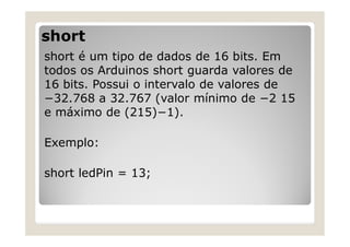short
short é um tipo de dados de 16 bits. Em
todos os Arduinos short guarda valores de
16 bits. Possui o intervalo de valores de
−32.768 a 32.767 (valor mínimo de −2 15
e máximo de (215)−1).
Exemplo:
short ledPin = 13;
 