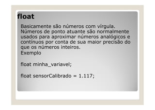 float
Basicamente são números com vírgula.
Números de ponto atuante são normalmente
usados para aproximar números analógicos e
contínuos por conta de sua maior precisão do
que os números inteiros.
Exemplo
float minha_variavel;
float sensorCalibrado = 1.117;
 