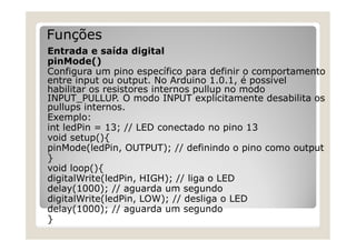 Funções
Entrada e saída digital
pinMode()
Configura um pino específico para definir o comportamento
entre input ou output. No Arduino 1.0.1, é possivel
habilitar os resistores internos pullup no modo
INPUT_PULLUP. O modo INPUT explicitamente desabilita os
pullups internos.
Exemplo:
int ledPin = 13; // LED conectado no pino 13
void setup(){
pinMode(ledPin, OUTPUT); // definindo o pino como output
}
void loop(){
digitalWrite(ledPin, HIGH); // liga o LED
delay(1000); // aguarda um segundo
digitalWrite(ledPin, LOW); // desliga o LED
delay(1000); // aguarda um segundo
}
 