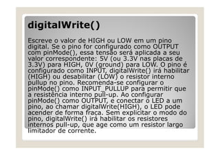 digitalWrite()
Escreve o valor de HIGH ou LOW em um pino
digital. Se o pino for configurado como OUTPUT
com pinMode(), essa tensão será aplicada a seu
valor correspondente: 5V (ou 3.3V nas placas de
3.3V) para HIGH, 0V (ground) para LOW. O pino é
configurado como INPUT, digitalWrite() irá habilitar
(HIGH) ou desabilitar (LOW) o resistor interno
pullup no pino. Recomenda-se configurar o
pinMode() como INPUT_PULLUP para permitir que
a resistência interno pull-up. Ao configurar
pinMode() como OUTPUT, e conectar o LED a um
pino, ao chamar digitalWrite(HIGH), o LED pode
acender de forma fraca. Sem explicitar o modo do
pino, digitalWrite() irá habilitar os resistores
internos pull-up, que age como um resistor largo
limitador de corrente.
 