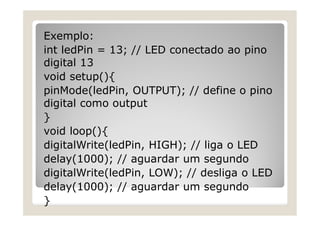 Exemplo:
int ledPin = 13; // LED conectado ao pino
digital 13
void setup(){
pinMode(ledPin, OUTPUT); // define o pino
digital como output
}
void loop(){
digitalWrite(ledPin, HIGH); // liga o LED
delay(1000); // aguardar um segundo
digitalWrite(ledPin, LOW); // desliga o LED
delay(1000); // aguardar um segundo
}
 