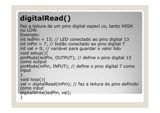 digitalRead()
Faz a leitura de um pino digital especí co, tanto HIGH
ou LOW.
Exemplo:
int ledPin = 13; // LED conectado ao pino digital 13
int inPin = 7; // botão conectado ao pino digital 7
int val = 0; // variável para guardar o valor lido
void setup(){
pinMode(ledPin, OUTPUT); // define o pino digital 13
como output
pinMode(inPin, INPUT); // define o pino digital 7 como
input
}
void loop(){
val = digitalRead(inPin); // faz a leitura do pino definido
como input
digitalWrite(ledPin, val);
}
 