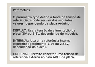 Parâmetros
O parâmetro type define a fonte de tensão de
referência, e pode ser um dos seguintes
valores, dependendo da placa Arduino:
DEFAULT: Usa a tensão de alimentação da
placa (5V ou 3.3V, dependendo do modelo).
INTERNAL: Usa uma referência interna
específica (geralmente 1.1V ou 2.56V,
dependendo da placa).
EXTERNAL: Permite conectar uma tensão de
referência externa ao pino AREF da placa.
 