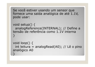 Se você estiver usando um sensor que
fornece uma saída analógica de até 1.1V,
pode usar:
void setup() {
analogReference(INTERNAL); // Define a
tensão de referência como 1.1V interna
}
void loop() {
int leitura = analogRead(A0); // Lê o pino
analógico A0
}
 