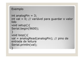 Exemplo
int analogPin = 3;
int val = 0; // variável para guardar o valor
lido
void setup(){
Serial.begin(9600);
}
void loop(){
val = analogRead(analogPin); // pino de
entrada de leitura
Serial.println(val);
}
 