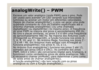 analogWrite() – PWM
Escreve um valor analógico (onda PWM) para o pino. Pode
ser usada para acender um LED variando sua intensidade
luminosa ou acionar um motor em diferentes velocidades.
Depois de chamar analogWrite(), o pino vai gerar uma onda
quadrada constante do ciclo de trabalho especificado até a
próxima chamada analogWrite() (ou uma chamada
digitalRead() ou digitalWrite() no mesmo pino). A frequência
do sinal PWM na maioria dos pinos é aproxidamente 490 Hz.
No Uno e placas similares, os pinos 5 e 6 têm uma frequência
de aproximadamente 980 Hz. Na maioria dos Arduinos (com
ATmega168 ou ATmega328), a função funciona nos pinos 3,
5, 6, 9, 10, and 11. No Arduino Mega, funciona nos pinos 2 -
13 e 44 - 46. Em Arduinos mais antigos com ATmega8 só
funciona analogWrite() nos pinos 9, 10, e 11.
No Arduino Due analogWrite() funciona nos pinos 2 até 13,
somados aos pinos DAC0 e DAC1. Ao contrário dos pinos
PWM, DAC0 e DAC1 são conversores Digital para Analógico, e
funcionam como verdadeiros pinos de saída analógicos. Não
é necessário chamar pinMode() para determinar o pino como
de saída antes de chamar analogWrite().
A função analogWrite() não tem relação com os pinos
analógicos ou com a função analogRead().
 