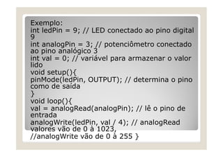 Exemplo:
int ledPin = 9; // LED conectado ao pino digital
9
int analogPin = 3; // potenciômetro conectado
ao pino analógico 3
int val = 0; // variável para armazenar o valor
lido
void setup(){
pinMode(ledPin, OUTPUT); // determina o pino
como de saída
}
void loop(){
val = analogRead(analogPin); // lê o pino de
entrada
analogWrite(ledPin, val / 4); // analogRead
valores vão de 0 à 1023,
//analogWrite vão de 0 à 255 }
 