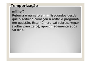 Temporização
millis()
Retorna o número em milisegundos desde
que o Arduino começou a rodar o programa
em questão. Este número vai sobrecarregar
(voltar para zero), aproximadamente após
50 dias.
 