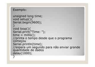 Exemplo:
unsigned long time;
void setup(){
Serial.begin(9600);
}
void loop(){
Serial.print("Time: ");
time = millis();
//printa o tempo desde que o programa
começou
Serial.println(time);
//espera um segundo para não enviar grande
quantidade de dados
delay(1000);
}
 