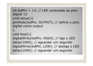int ledPin = 13; // LED conectado ao pino
digital 13
void setup(){
pinMode(ledPin, OUTPUT); // define o pino
digital como output
}
void loop(){
digitalWrite(ledPin, HIGH); // liga o LED
delay(1000); // aguardar um segundo
digitalWrite(ledPin, LOW); // desliga o LED
delay(1000); // aguardar um segundo
 