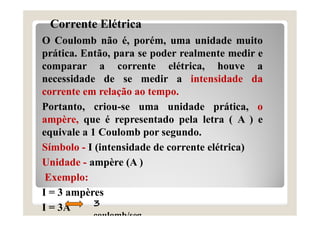Corrente Elétrica
O Coulomb não é, porém, uma unidade muito
prática. Então, para se poder realmente medir e
comparar a corrente elétrica, houve a
necessidade de se medir a intensidade da
corrente em relação ao tempo.
Portanto, criou-se uma unidade prática, o
ampère, que é representado pela letra ( A ) e
equivale a 1 Coulomb por segundo.
Símbolo - I (intensidade de corrente elétrica)
Unidade - ampère (A )
Exemplo:
I = 3 ampères
I = 3A 3
coulomb/seg
 