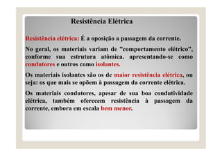 Resistência Elétrica
Resistência elétrica: É a oposição a passagem da corrente.
No geral, os materiais variam de ”comportamento elétrico”,
conforme sua estrutura atômica. apresentando-se como
condutores e outros como isolantes.
Os materiais isolantes são os de maior resistência elétrica, ou
seja: os que mais se opõem à passagem da corrente elétrica.
Os materiais condutores, apesar de sua boa condutividade
elétrica, também oferecem resistência à passagem da
corrente, embora em escala bem menor.
 
