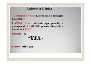 Resistência Elétrica
Resistência elétrica: É a oposição a passagem
da corrente.
1 OHM: É a resistência que permite a
passagem de 1 AMPÈRE quando submetida a
tensão de 1 VOLT
Símbolo - R
Símbolo - R
Unidade - OHM ()
Unidade - OHM ()
 