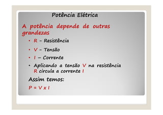 Potência Elétrica
A potência depende de outras
grandezas
• R - Resistência
• V - Tensão
• I – Corrente
• Aplicando a tensão V na resistência
R circula a corrente I
Assim temos:
P = V x I
 
