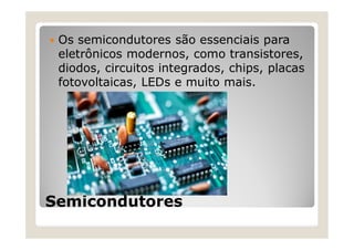 Semicondutores
 Os semicondutores são essenciais para
eletrônicos modernos, como transistores,
diodos, circuitos integrados, chips, placas
fotovoltaicas, LEDs e muito mais.
 
