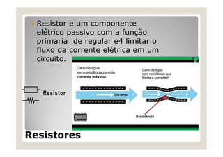 Resistores
 Resistor e um componente
elétrico passivo com a função
primaria de regular e4 limitar o
fluxo da corrente elétrica em um
circuito.
 