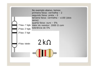 No exemplo abaixo, temos:
primeira faixa: vermelha – 2
segundo faixa: preta – 0
terceira faixa: vermelha – x100 (dois
zeros)
quarta faixa: ouro – 5%
Valor do resistor: 2000 Ω com
tolerância de 5%
 