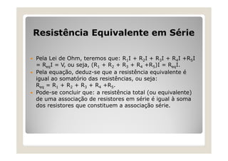 Resistência Equivalente em Série
 Pela Lei de Ohm, teremos que: R1I + R2I + R3I + R4I +R5I
= ReqI = V, ou seja, (R1 + R2 + R3 + R4 +R5)I = ReqI.
 Pela equação, deduz-se que a resistência equivalente é
igual ao somatório das resistências, ou seja:
Req = R1 + R2 + R3 + R4 +R5.
 Pode-se concluir que: a resistência total (ou equivalente)
de uma associação de resistores em série é igual à soma
dos resistores que constituem a associação série.
 