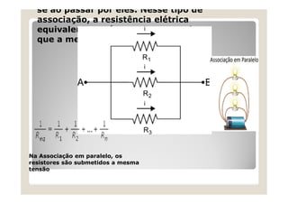 se ao passar por eles. Nesse tipo de
associação, a resistência elétrica
equivalente será sempre menor do
que a menor das resistências
Na Associação em paralelo, os
resistores são submetidos a mesma
tensão
 