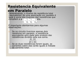 Resistencia Equivalente
em Paralelo
Generalizando, o inverso da resistência total
(equivalente) de uma associação em paralelo é
igual à soma dos inversos das resistências que
compõem a associação paralela.
É importante atentarmos para algumas
observações.
1. Se no circuito tivermos apenas dois
resistores em paralelo, a resistência
equivalente será dada pelo produto das
resistências dividido pela sua soma.
2. Se as duas resistências forem iguais, as
correntes sobre elas serão iguais à metade
da corrente total.
 